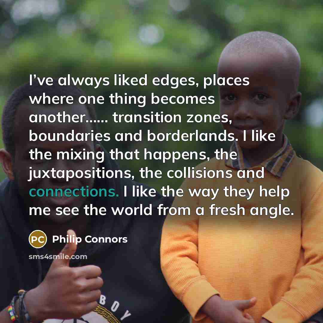 “I’ve always liked edges, places where one thing becomes another…… transition zones, boundaries and borderlands. I like the mixing that happens, the juxtapositions, the collisions and connections. I like the way they help me see the world from a fresh angle.” quote by Philip Connors