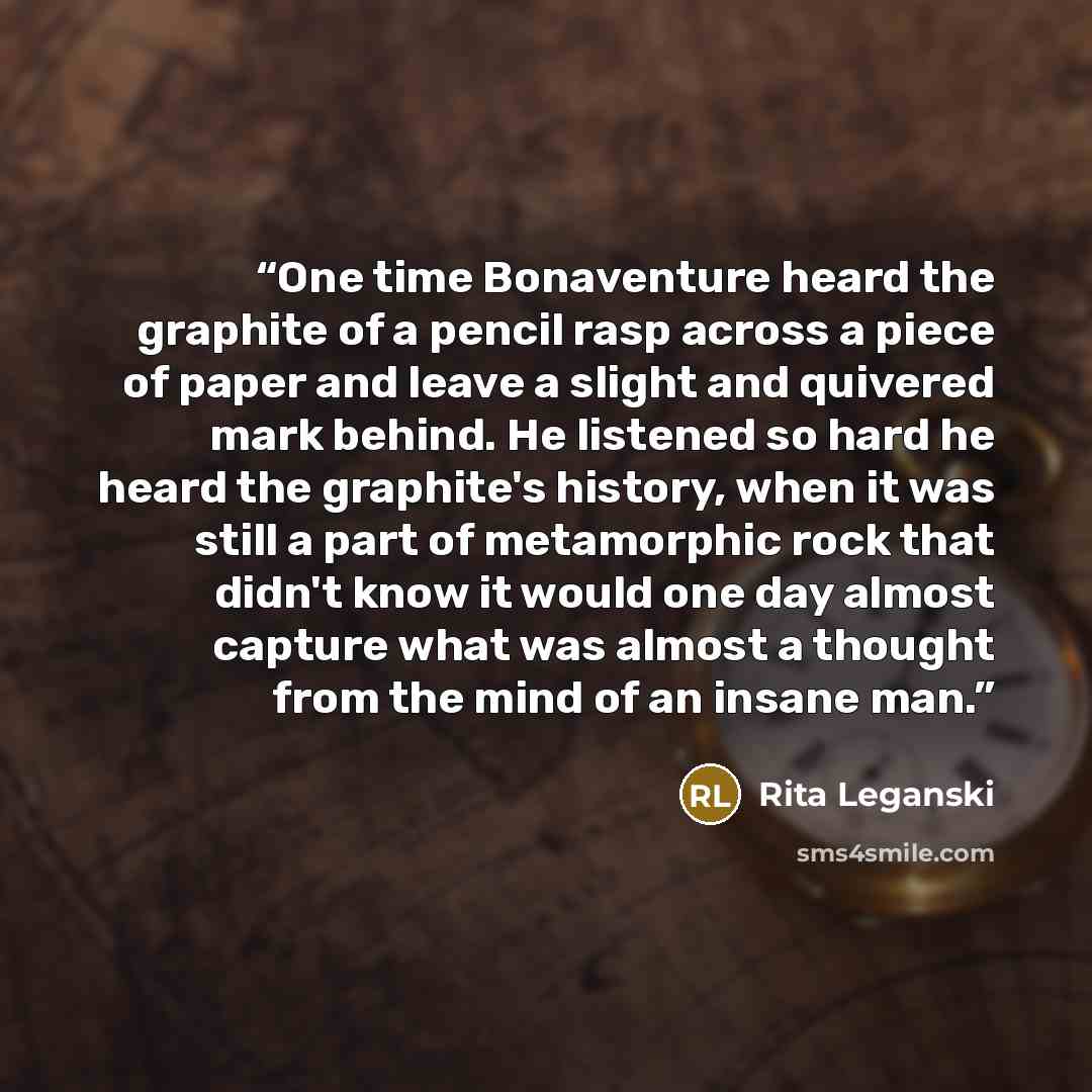 “One time Bonaventure heard the graphite of a pencil rasp across a piece of paper and leave a slight and quivered mark behind. He listened so hard he heard the graphite's history, when it was still a part of metamorphic rock that didn't know it would one day almost capture what was almost a thought…” quote by Rita Leganski