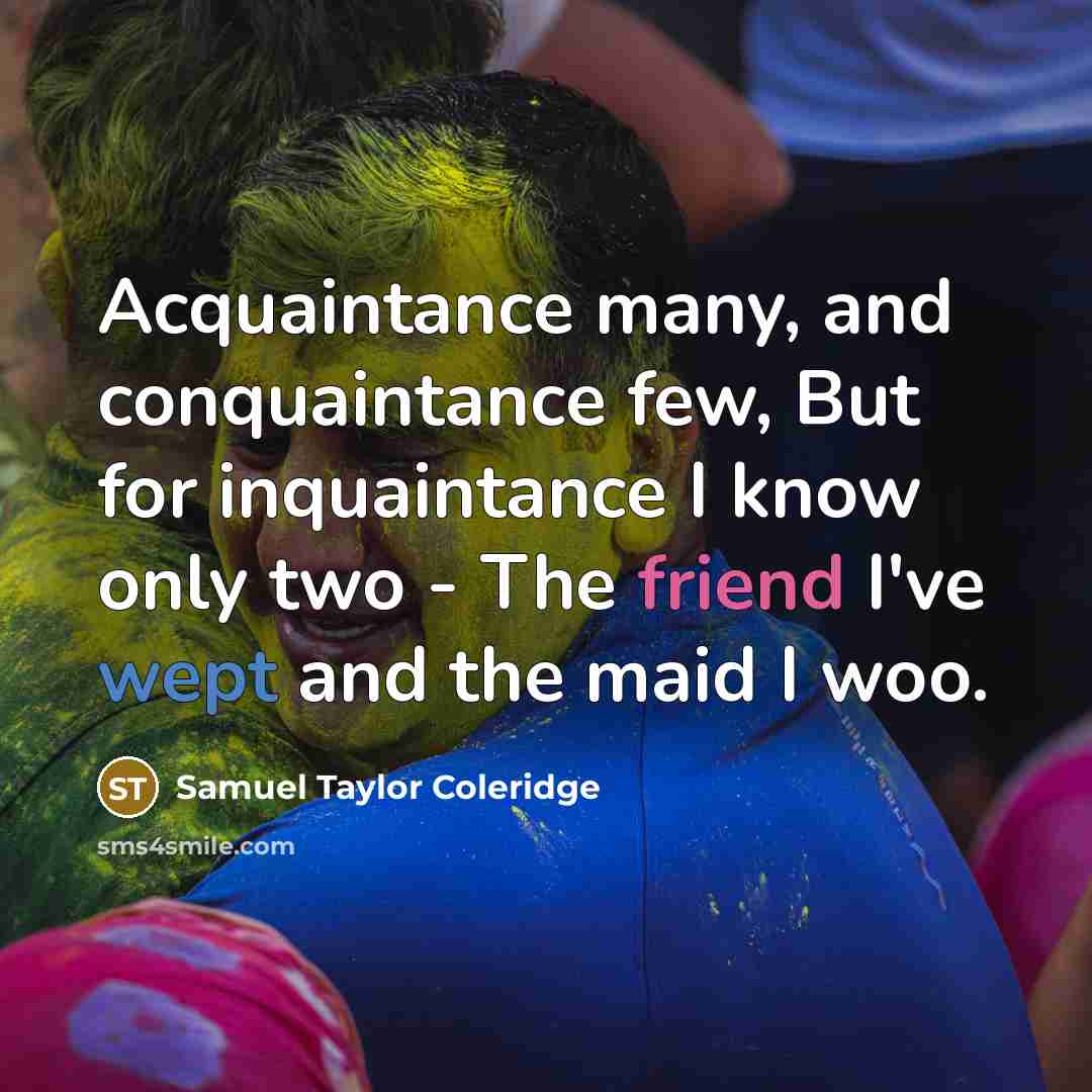 “Acquaintance many, and conquaintance few, But for inquaintance I know only two - The friend I've wept and the maid I woo.” quote by Samuel Taylor Coleridge