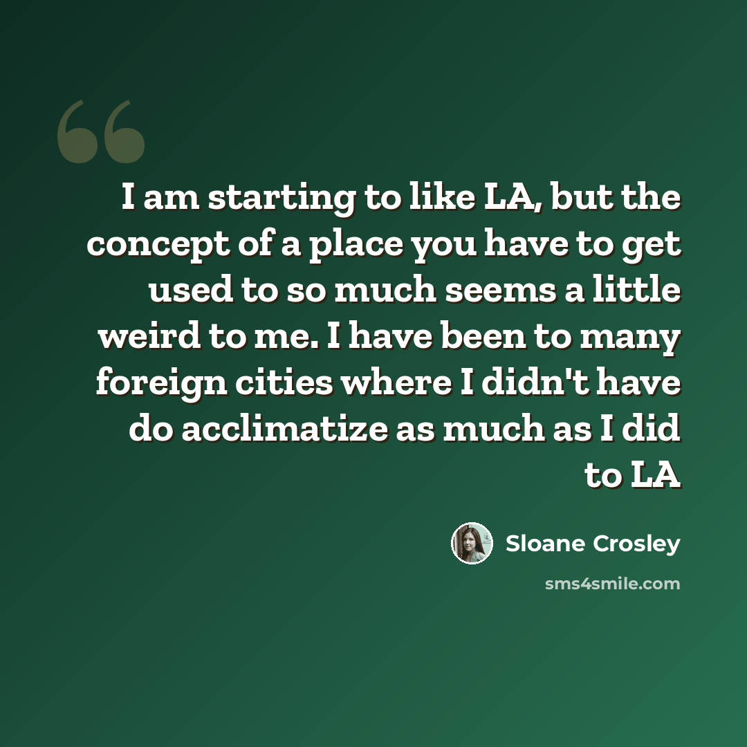 “I am starting to like LA, but the concept of a place you have to get used to so much seems a little weird to me. I have been to many foreign cities where I didn't have do acclimatize as much as I did to LA” quote by Sloane Crosley