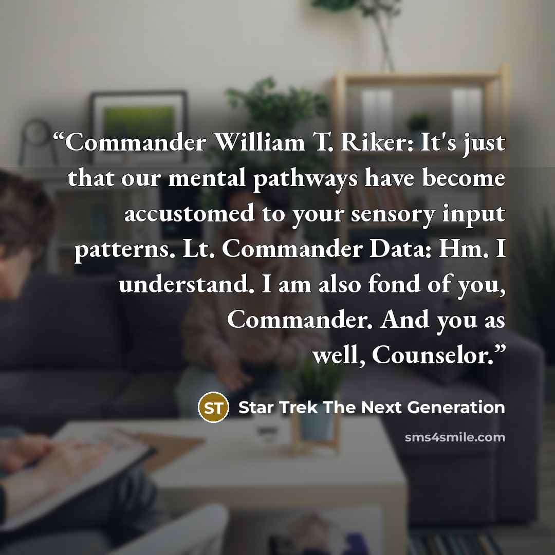 “Commander William T. Riker: It's just that our mental pathways have become accustomed to your sensory input patterns. Lt. Commander Data: Hm. I understand. I am also fond of you, Commander. And you as well, Counselor.” quote by Star Trek The Next Generation