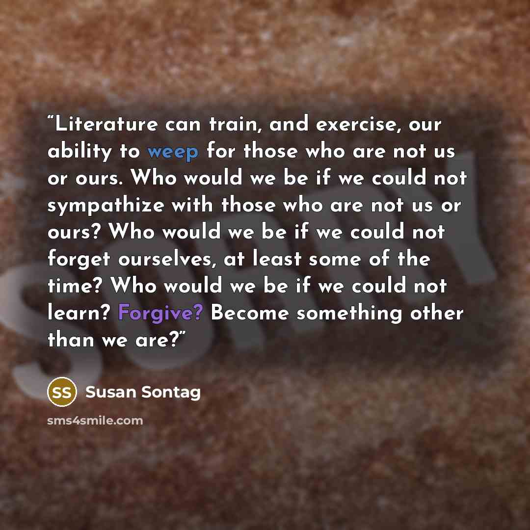 “Literature can train, and exercise, our ability to weep for those who are not us or ours. Who would we be if we could not sympathize with those who are not us or ours? Who would we be if we could not forget ourselves, at least some of the time? Who would we be if we could not learn? Forgive?…” quote by Susan Sontag