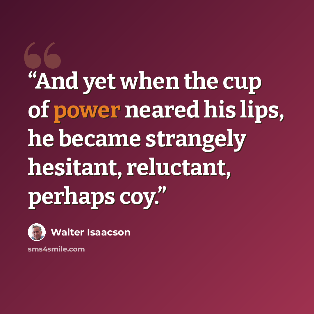 “And yet when the cup of power neared his lips, he became strangely hesitant, reluctant, perhaps coy.” quote by Walter Isaacson