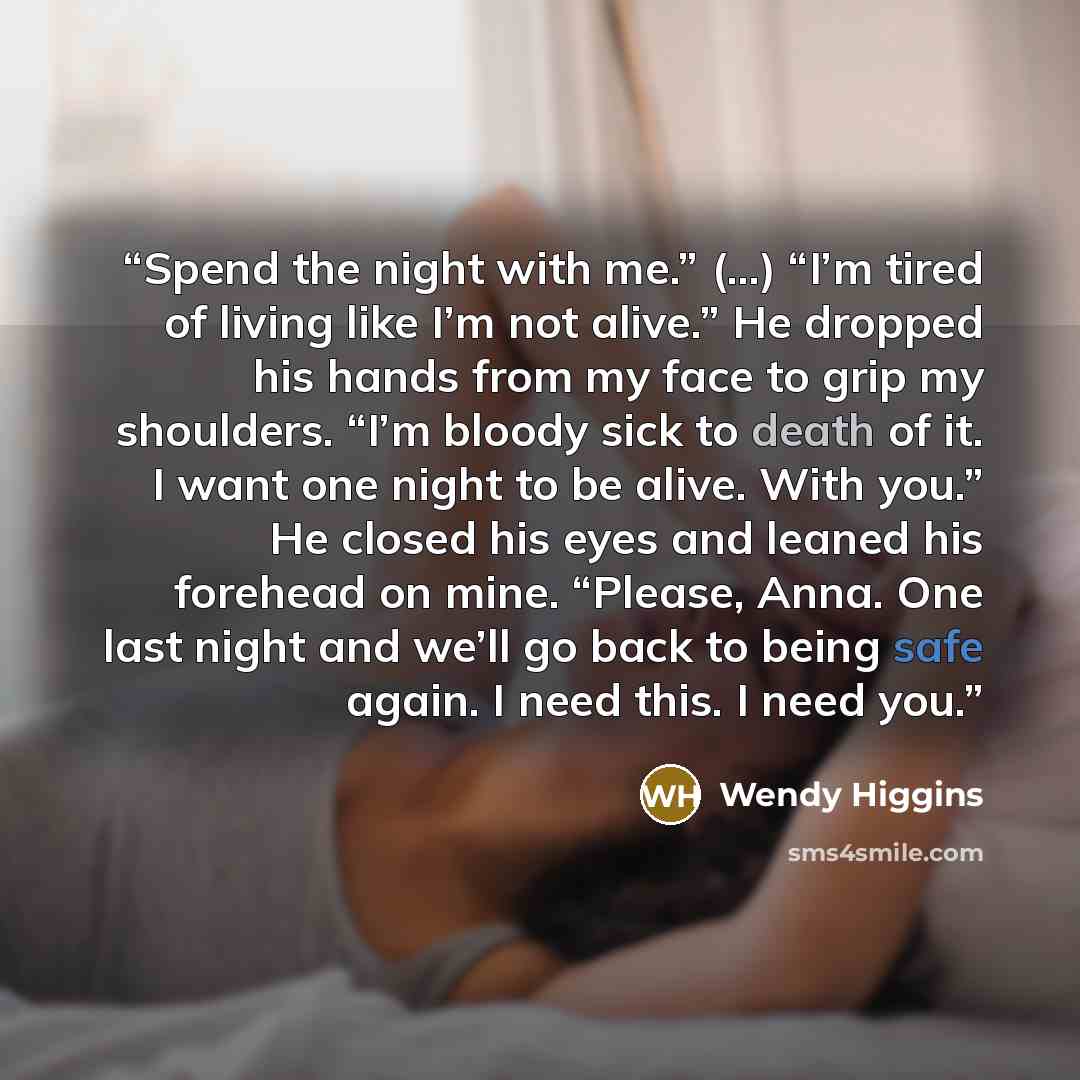 “Spend the night with me.” (...) “I’m tired of living like I’m not alive.” He dropped his hands from my face to grip my shoulders. “I’m bloody sick to death of it. I want one night to be alive. With you.” He closed his eyes and leaned his forehead on mine. “Please, Anna. One last night and we’ll go…” quote by Wendy Higgins