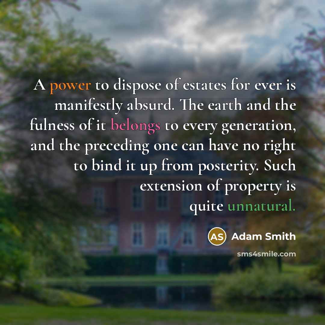“A power to dispose of estates for ever is manifestly absurd. The earth and the fulness of it belongs to every generation, and the preceding one can have no right to bind it up from posterity. Such extension of property is quite unnatural.” quote by Adam Smith