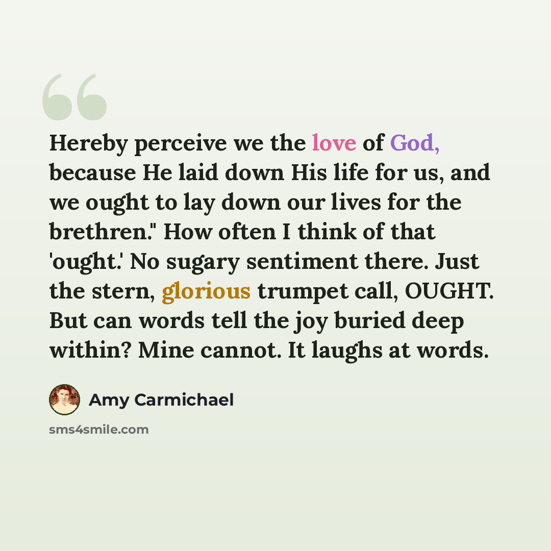 “Hereby perceive we the love of God, because He laid down His life for us, and we ought to lay down our lives for the brethren." How often I think of that 'ought.' No sugary sentiment there. Just the stern, glorious trumpet call, OUGHT. But can words tell the joy buried deep within? Mine cannot. It…” quote by Amy Carmichael