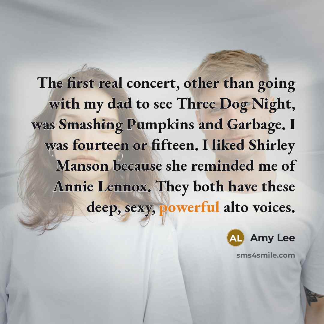 “The first real concert, other than going with my dad to see Three Dog Night, was Smashing Pumpkins and Garbage. I was fourteen or fifteen. I liked Shirley Manson because she reminded me of Annie Lennox. They both have these deep, sexy, powerful alto voices.” quote by Amy Lee