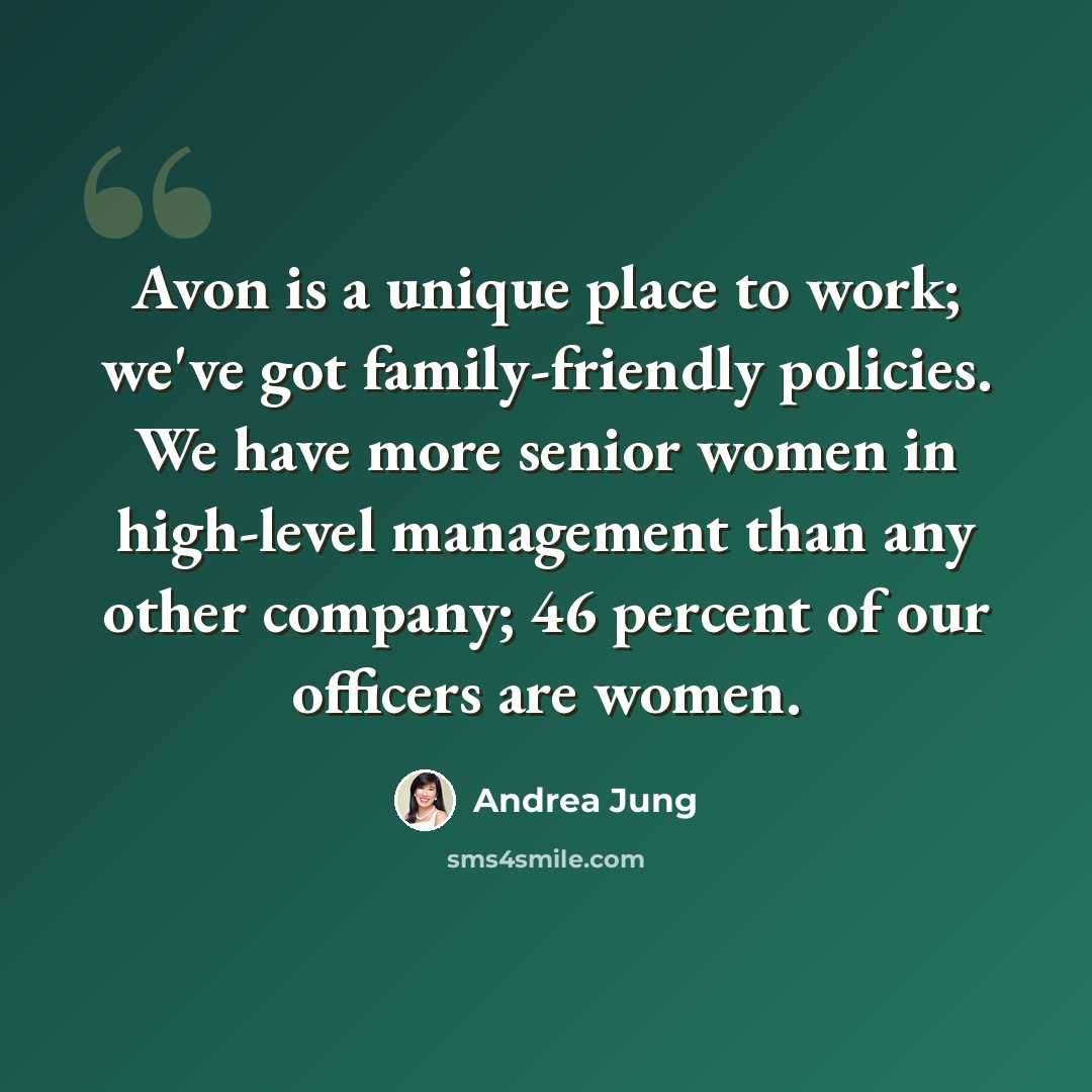 “Avon is a unique place to work; we've got family-friendly policies. We have more senior women in high-level management than any other company; 46 percent of our officers are women.” quote by Andrea Jung