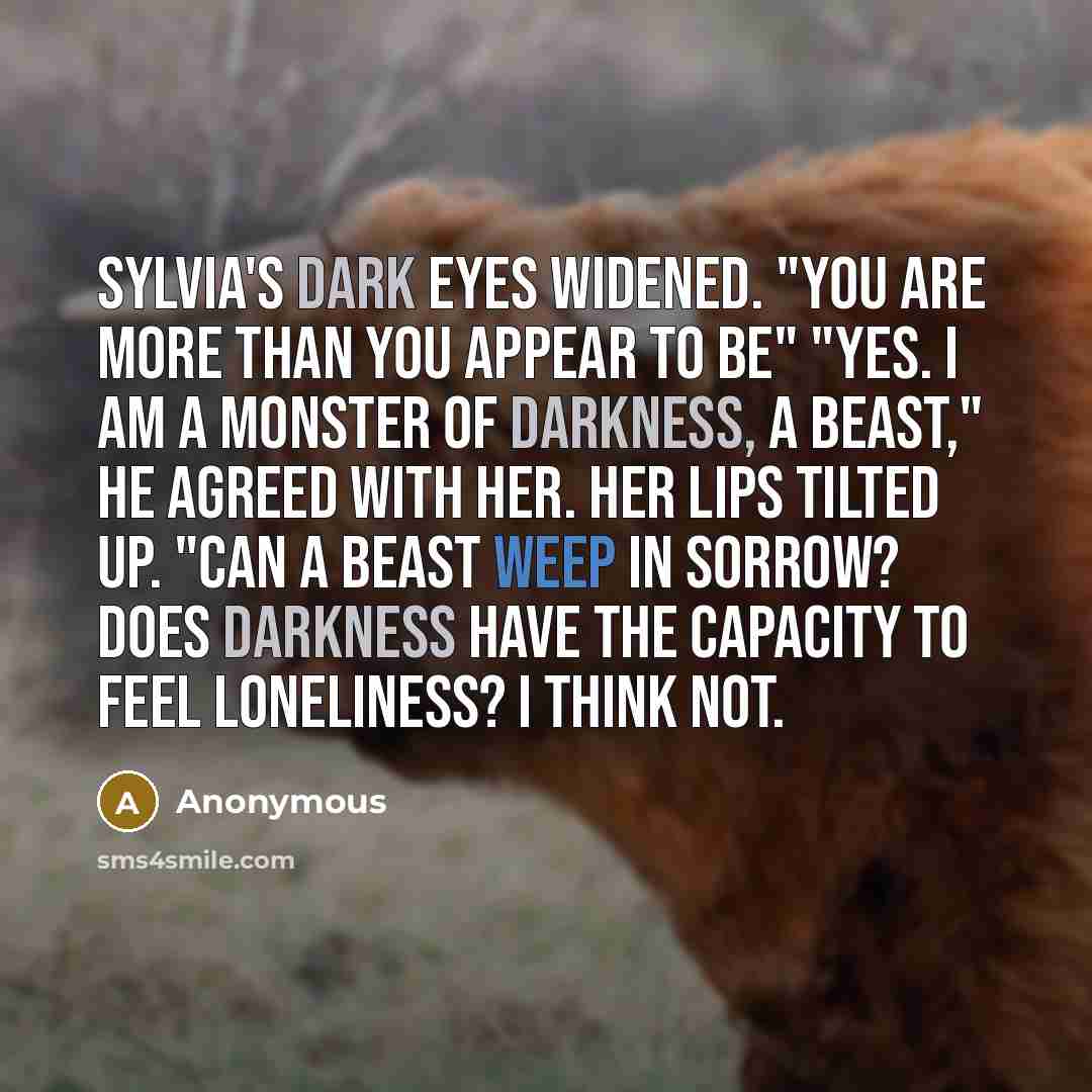 “Sylvia's dark eyes widened. "You are more than you appear to be" "Yes. I am a monster of Darkness, a beast," he agreed with her. Her lips tilted up. "Can a beast weep in sorrow? Does darkness have the capacity to feel loneliness? I think not.” quote by Anonymous