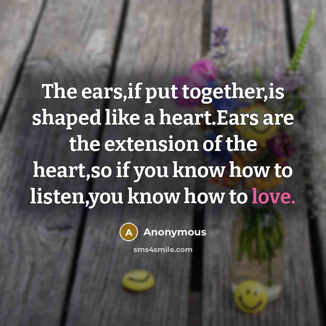 “The ears,if put together,is shaped like a heart.Ears are the extension of the heart,so if you know how to listen,you know how to love.” quote by Anonymous