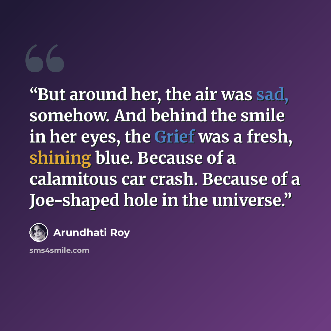 “But around her, the air was sad, somehow. And behind the smile in her eyes, the Grief was a fresh, shining blue. Because of a calamitous car crash. Because of a Joe-shaped hole in the universe.” quote by Arundhati Roy