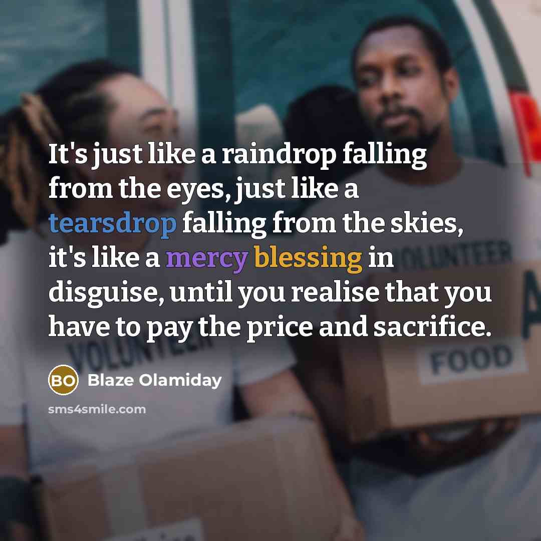 “It's just like a raindrop falling from the eyes, just like a tearsdrop falling from the skies, it's like a mercy blessing in disguise, until you realise that you have to pay the price and sacrifice.” quote by Blaze Olamiday