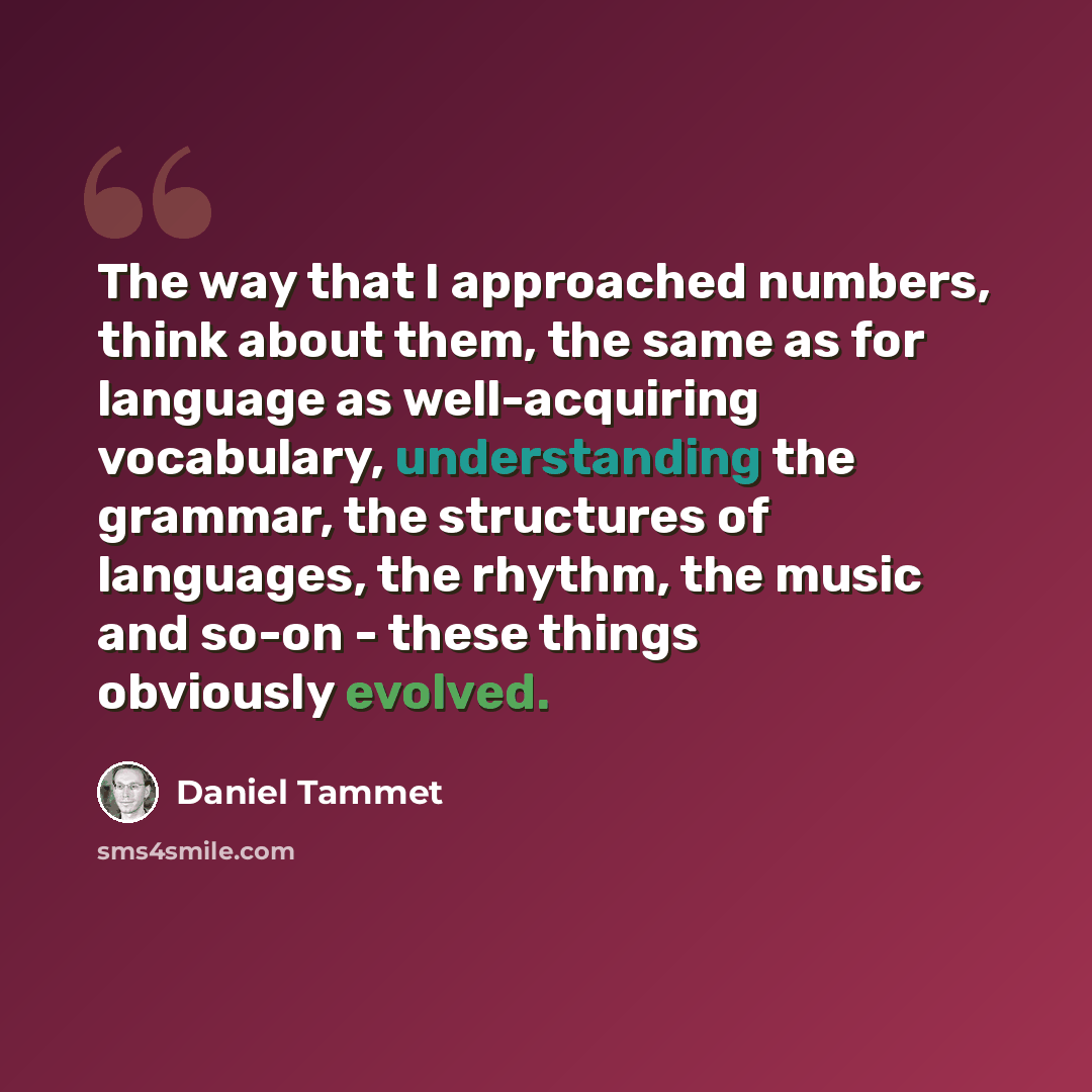 “The way that I approached numbers, think about them, the same as for language as well-acquiring vocabulary, understanding the grammar, the structures of languages, the rhythm, the music and so-on - these things obviously evolved.” quote by Daniel Tammet