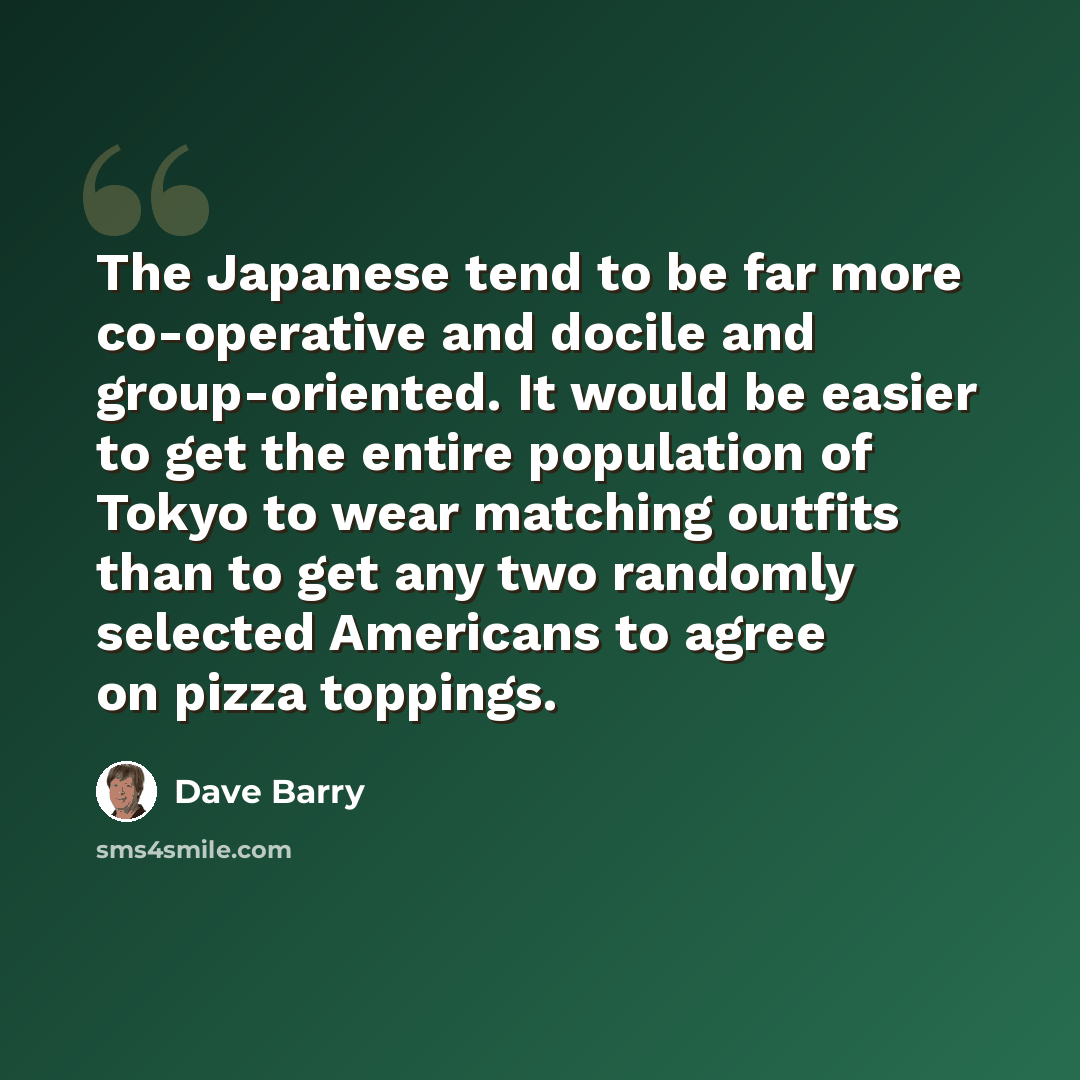 “The Japanese tend to be far more co-operative and docile and group-oriented. It would be easier to get the entire population of Tokyo to wear matching outfits than to get any two randomly selected Americans to agree on pizza toppings.” quote by Dave Barry