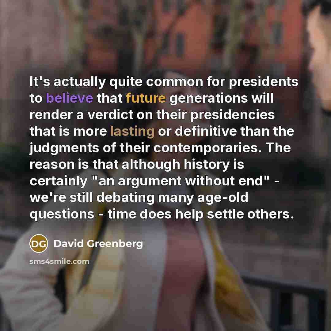 “It's actually quite common for presidents to believe that future generations will render a verdict on their presidencies that is more lasting or definitive than the judgments of their contemporaries. The reason is that although history is certainly "an argument without end" - we're still debating…” quote by David Greenberg