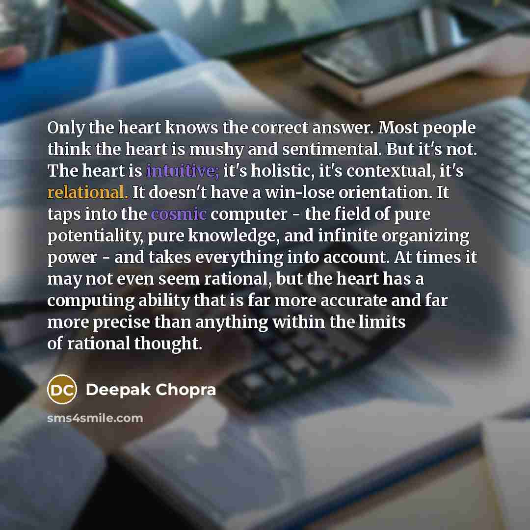 “Only the heart knows the correct answer. Most people think the heart is mushy and sentimental. But it's not. The heart is intuitive; it's holistic, it's contextual, it's relational. It doesn't have a win-lose orientation. It taps into the cosmic computer - the field of pure potentiality, pure…” quote by Deepak Chopra