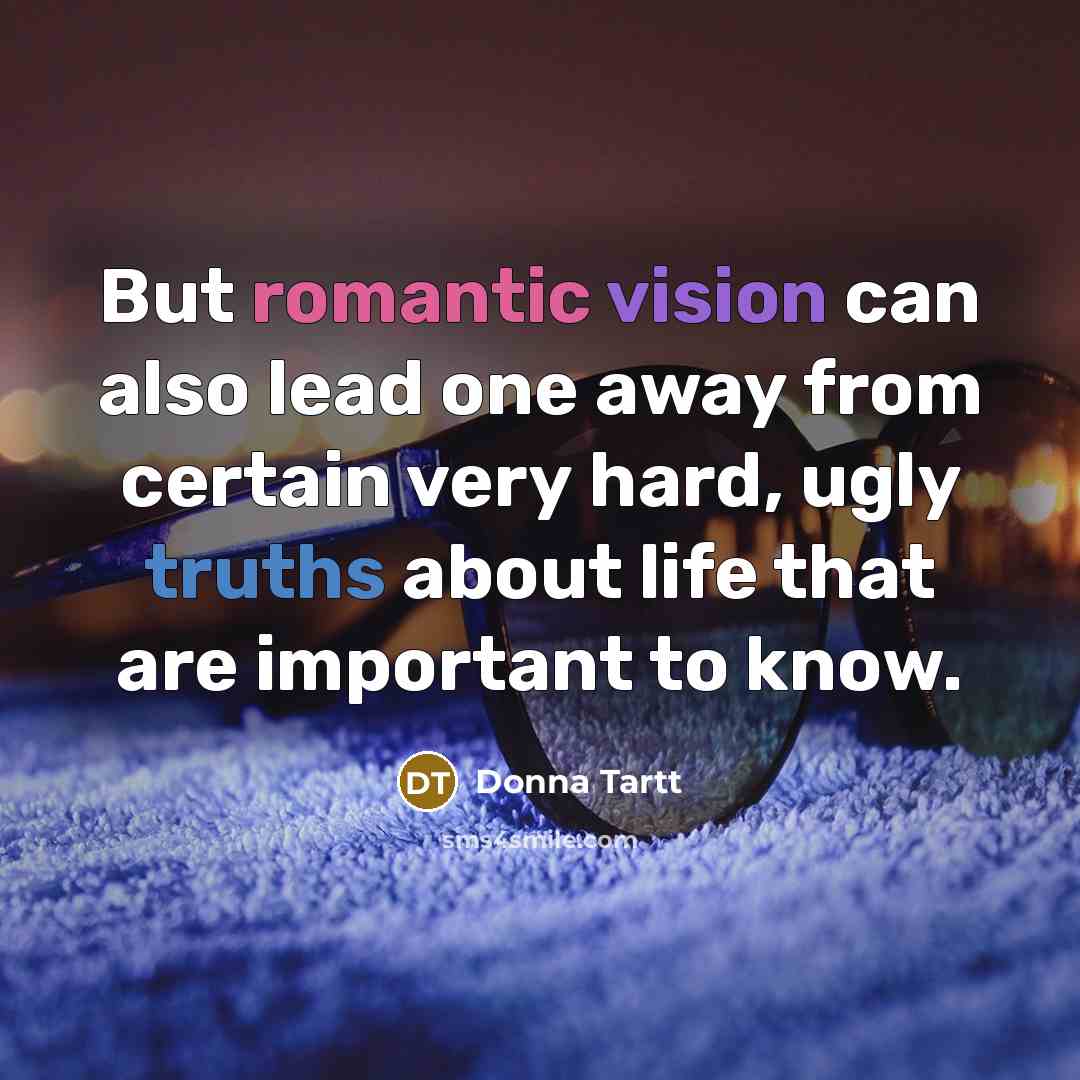 “But romantic vision can also lead one away from certain very hard, ugly truths about life that are important to know.” quote by Donna Tartt