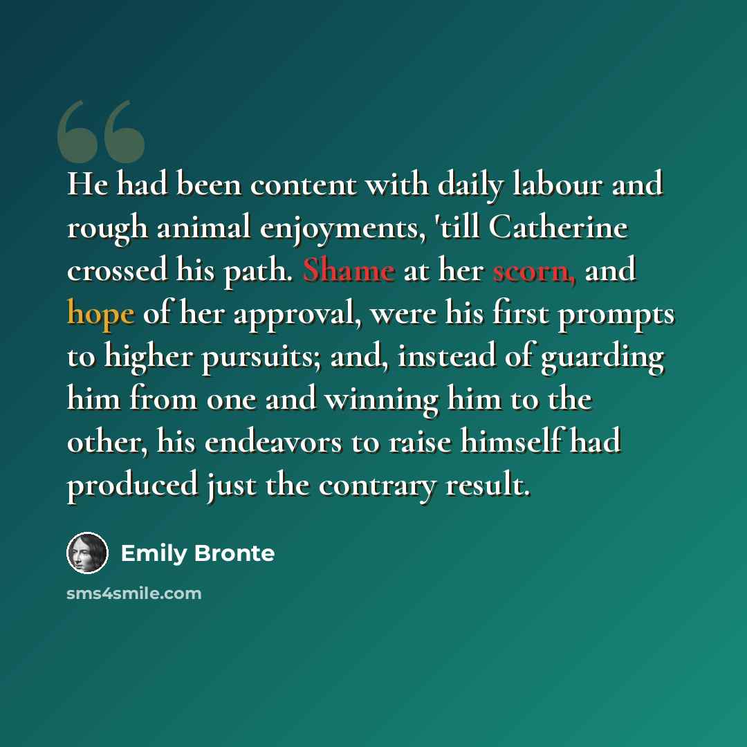 “He had been content with daily labour and rough animal enjoyments, 'till Catherine crossed his path. Shame at her scorn, and hope of her approval, were his first prompts to higher pursuits; and, instead of guarding him from one and winning him to the other, his endeavors to raise himself had…” quote by Emily Bronte