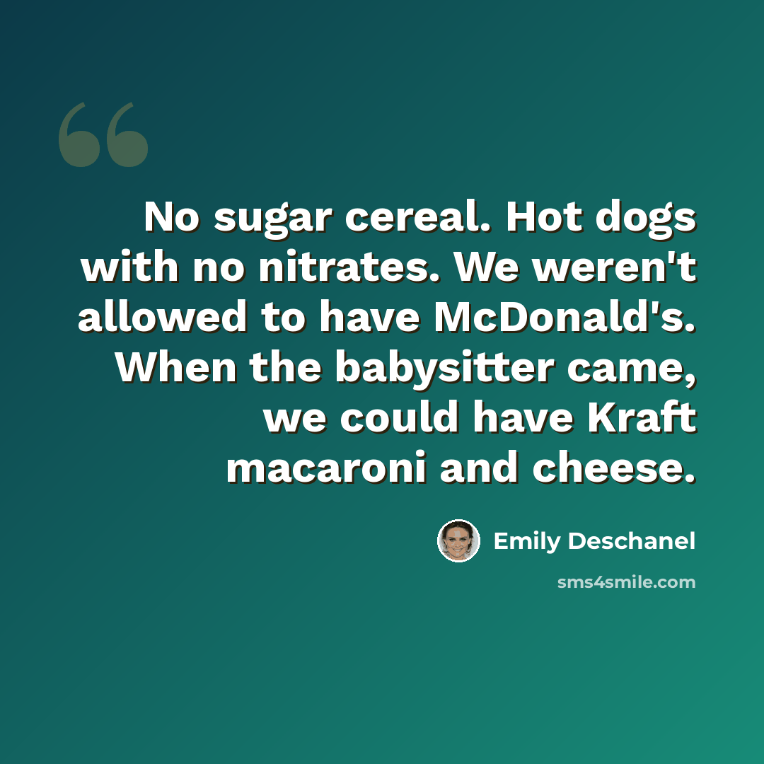 “No sugar cereal. Hot dogs with no nitrates. We weren't allowed to have McDonald's. When the babysitter came, we could have Kraft macaroni and cheese.” quote by Emily Deschanel