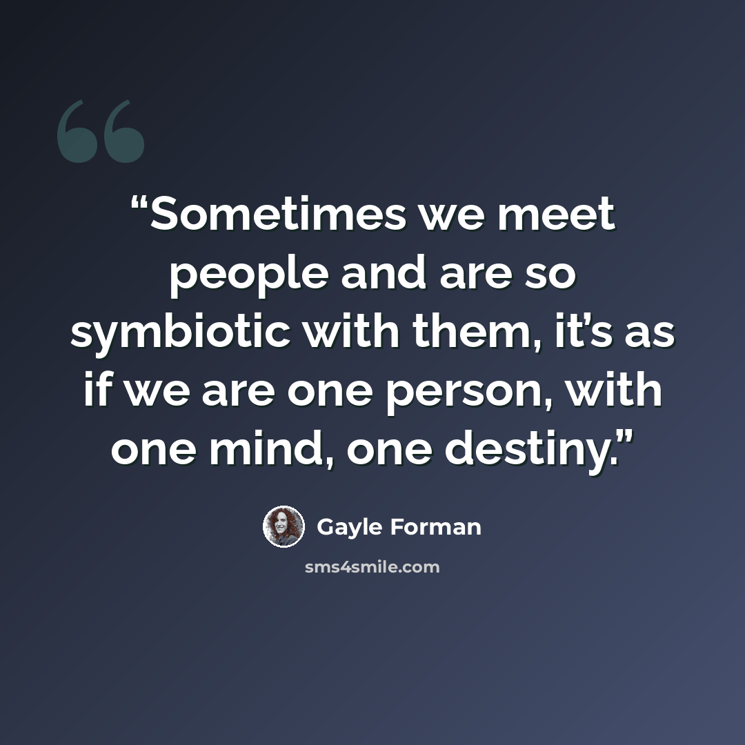 “Sometimes we meet people and are so symbiotic with them, it’s as if we are one person, with one mind, one destiny.” quote by Gayle Forman