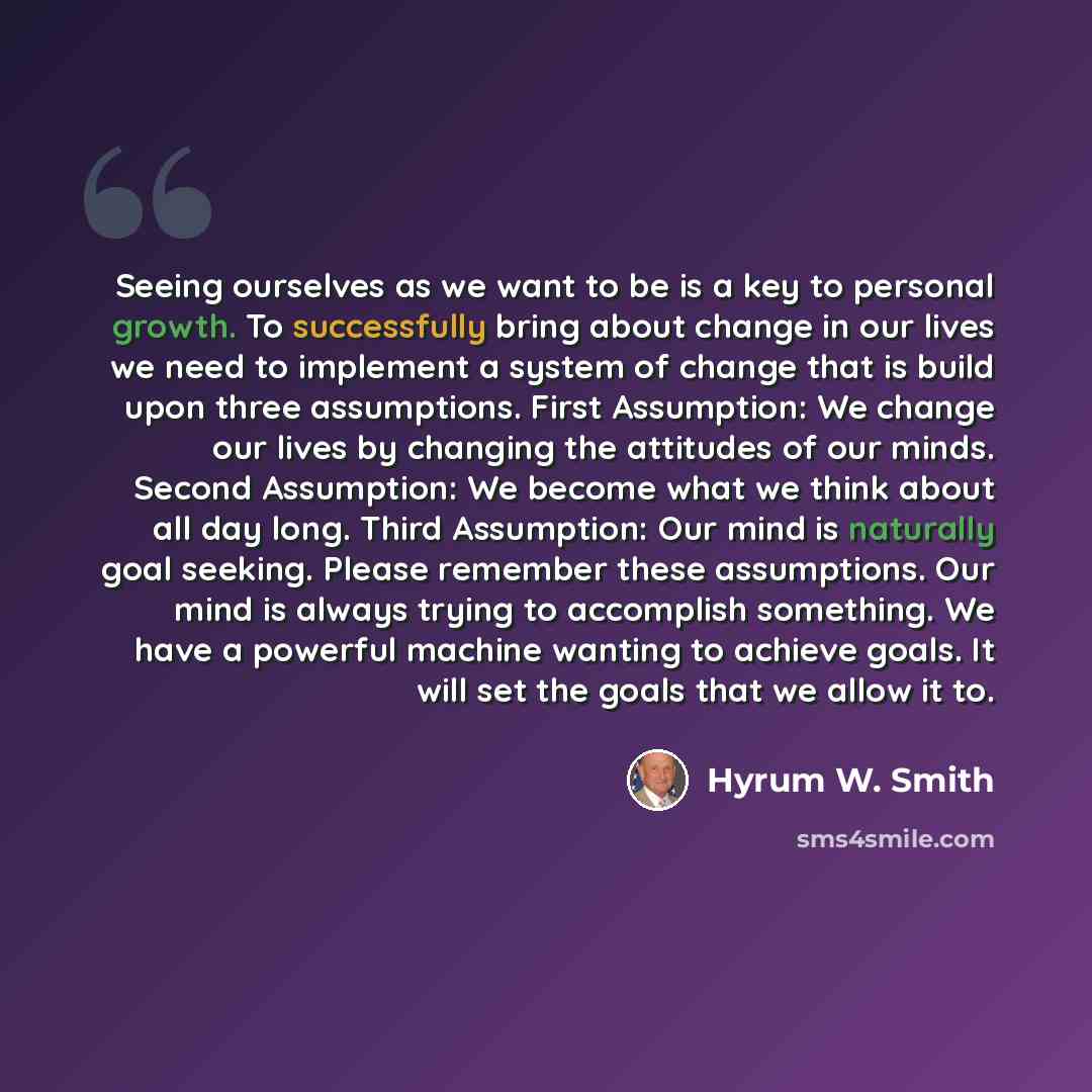 “Seeing ourselves as we want to be is a key to personal growth. To successfully bring about change in our lives we need to implement a system of change that is build upon three assumptions. First Assumption: We change our lives by changing the attitudes of our minds. Second Assumption: We become…” quote by Hyrum W. Smith