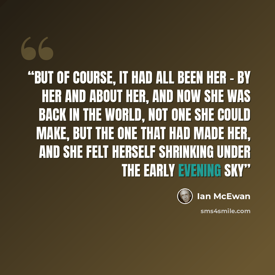 “But of course, it had all been her – by her and about her, and now she was back in the world, not one she could make, but the one that had made her, and she felt herself shrinking under the early evening sky” quote by Ian McEwan