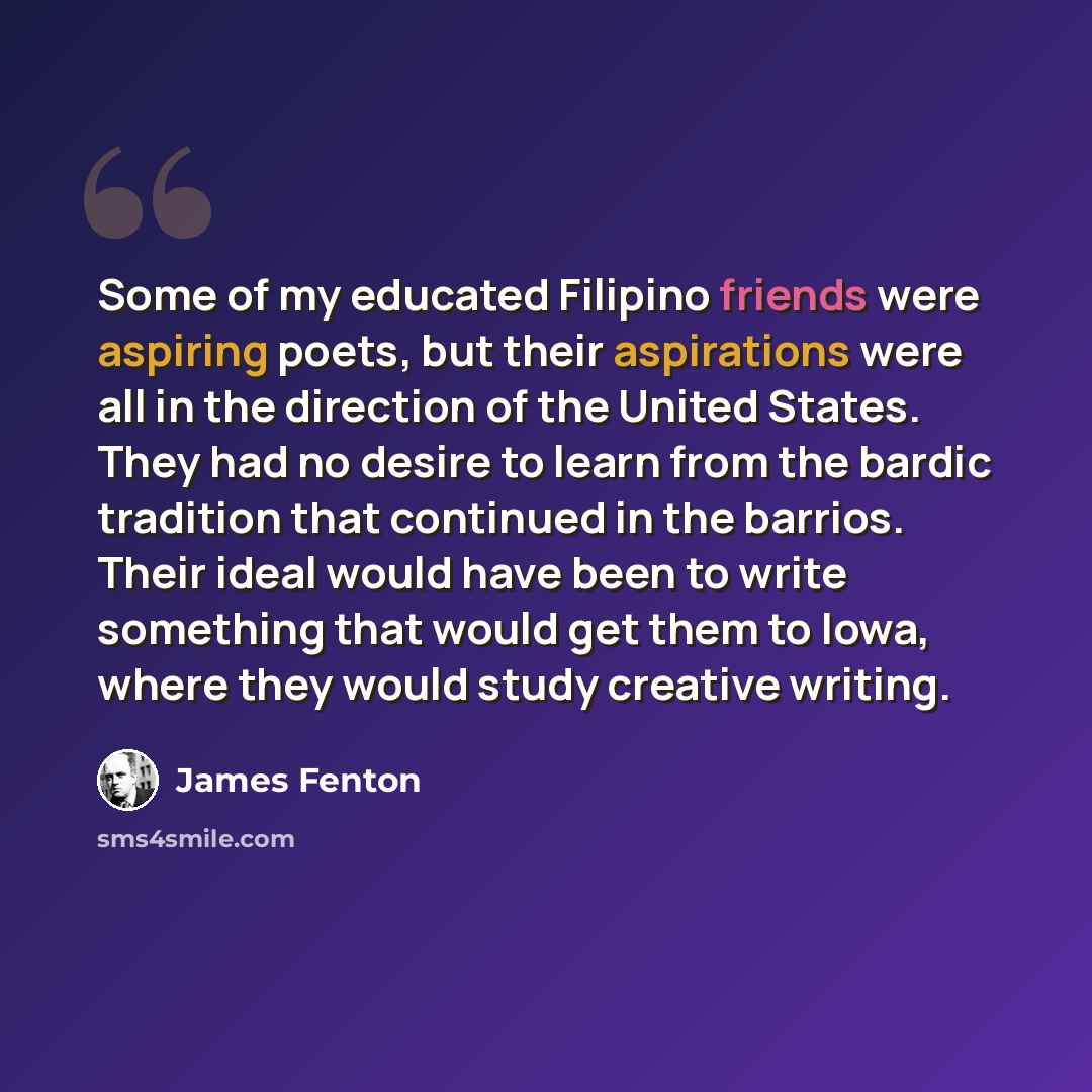 “Some of my educated Filipino friends were aspiring poets, but their aspirations were all in the direction of the United States. They had no desire to learn from the bardic tradition that continued in the barrios. Their ideal would have been to write something that would get them to Iowa, where…” quote by James Fenton