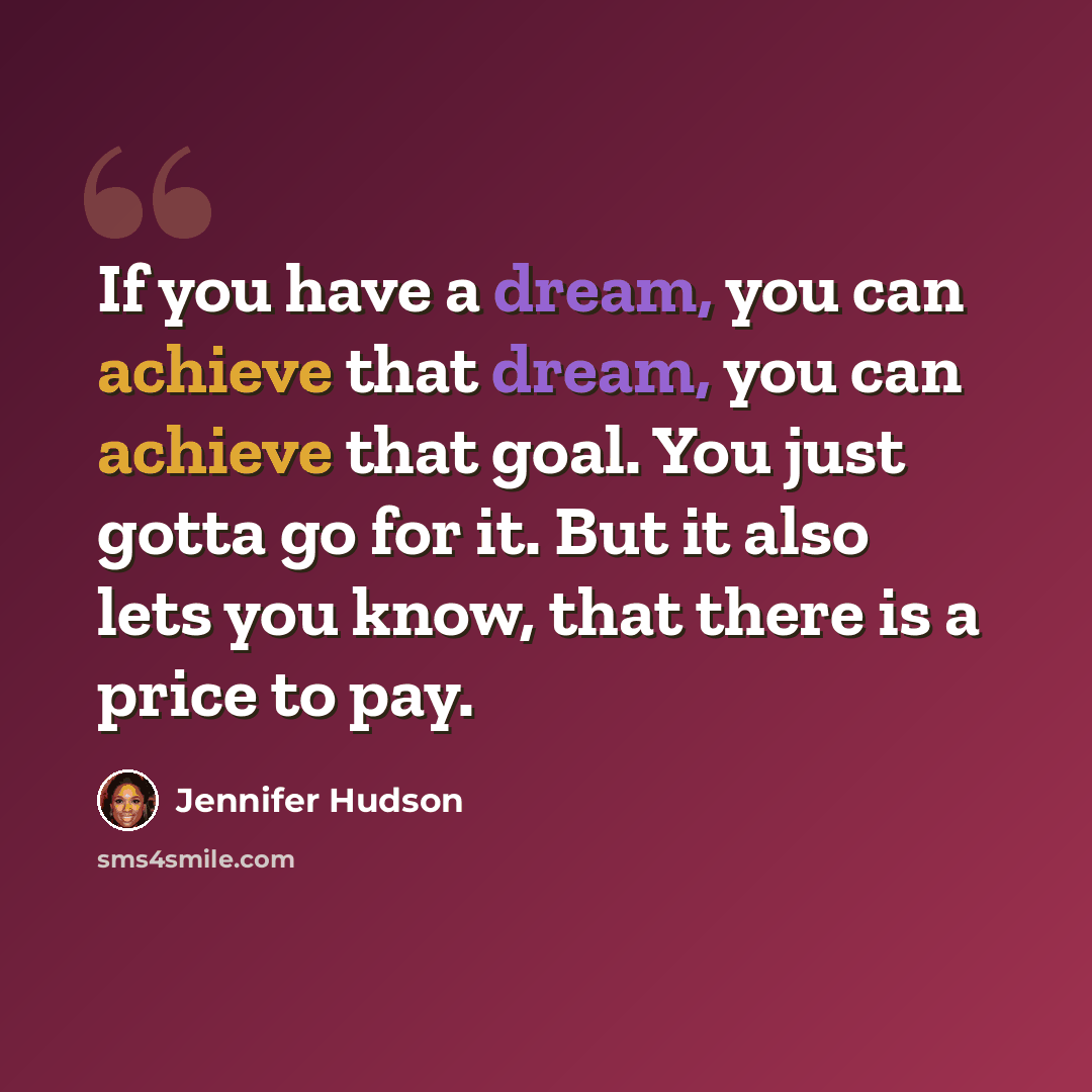 “If you have a dream, you can achieve that dream, you can achieve that goal. You just gotta go for it. But it also lets you know, that there is a price to pay.” quote by Jennifer Hudson