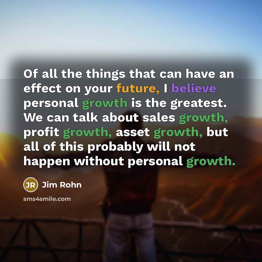 “Of all the things that can have an effect on your future, I believe personal growth is the greatest. We can talk about sales growth, profit growth, asset growth, but all of this probably will not happen without personal growth.” quote by Jim Rohn