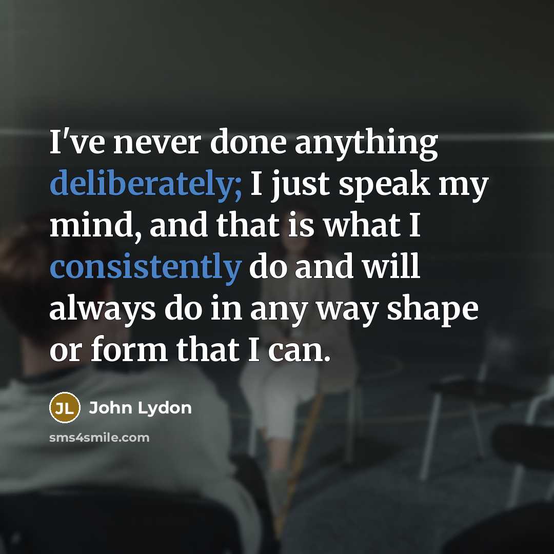 “I've never done anything deliberately; I just speak my mind, and that is what I consistently do and will always do in any way shape or form that I can.” quote by John Lydon