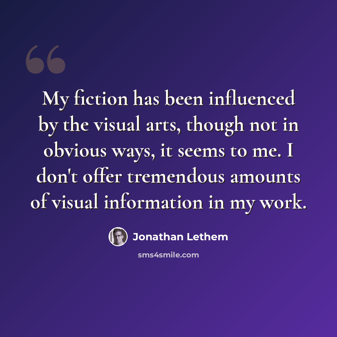 “My fiction has been influenced by the visual arts, though not in obvious ways, it seems to me. I don't offer tremendous amounts of visual information in my work.” quote by Jonathan Lethem