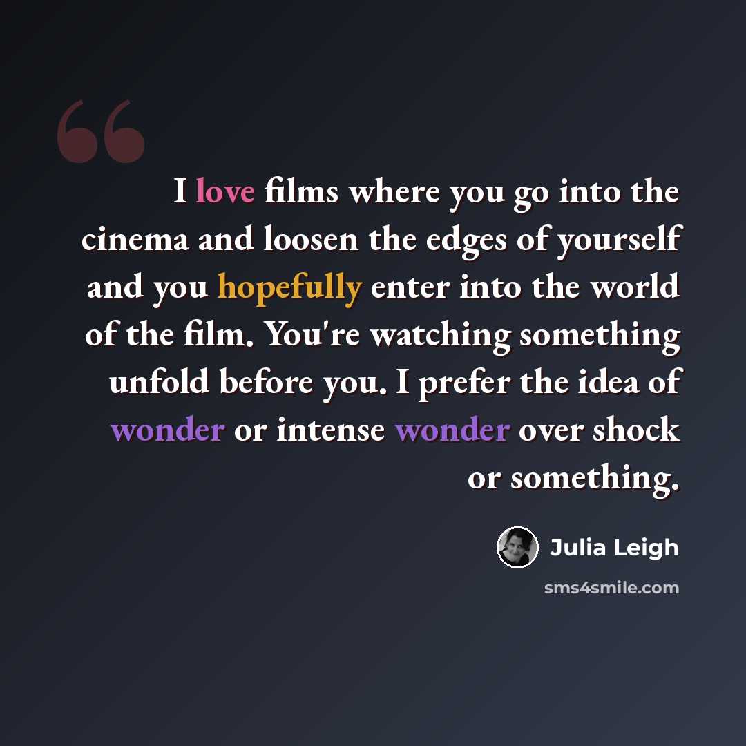 “I love films where you go into the cinema and loosen the edges of yourself and you hopefully enter into the world of the film. You're watching something unfold before you. I prefer the idea of wonder or intense wonder over shock or something.” quote by Julia Leigh