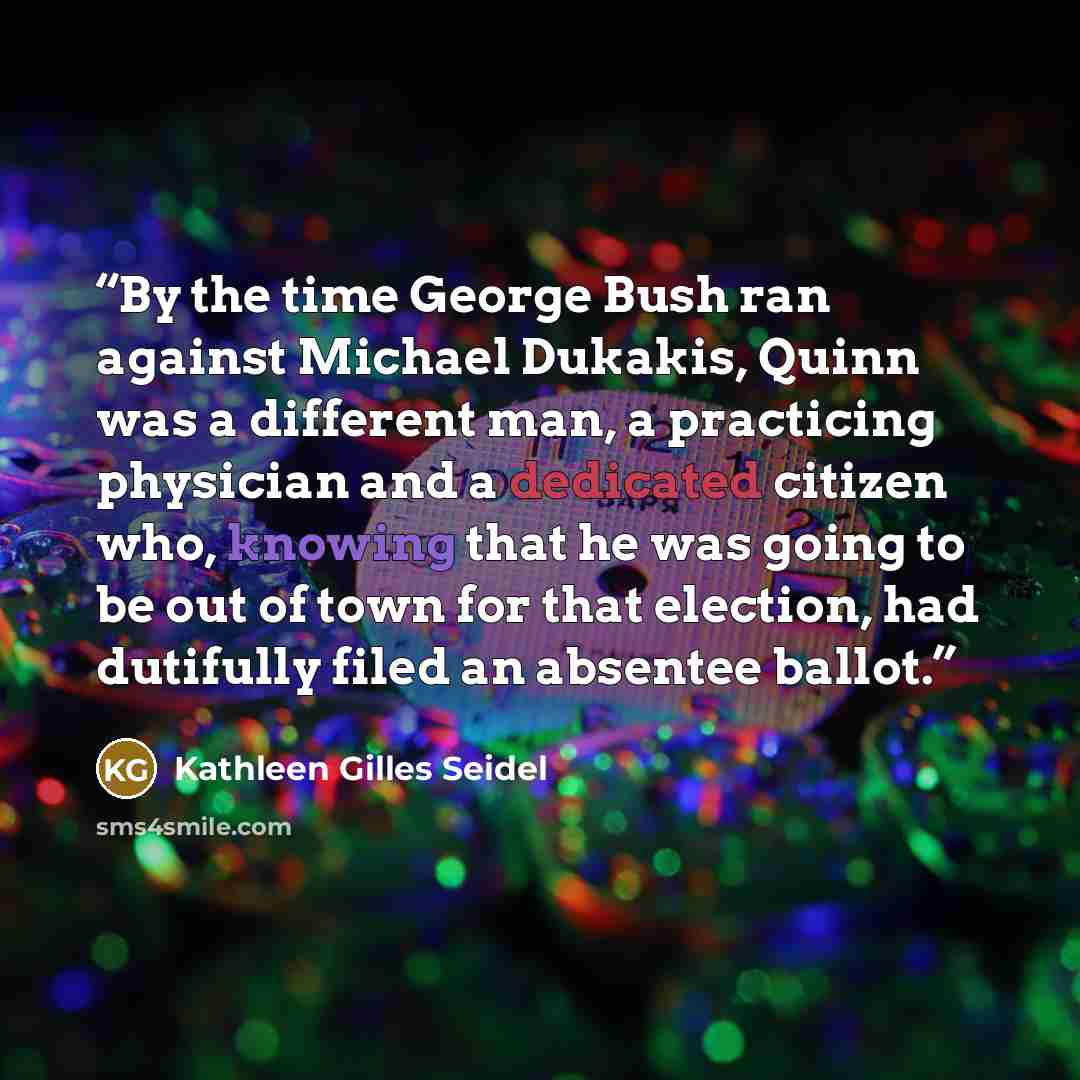 “By the time George Bush ran against Michael Dukakis, Quinn was a different man, a practicing physician and a dedicated citizen who, knowing that he was going to be out of town for that election, had dutifully filed an absentee ballot.” quote by Kathleen Gilles Seidel