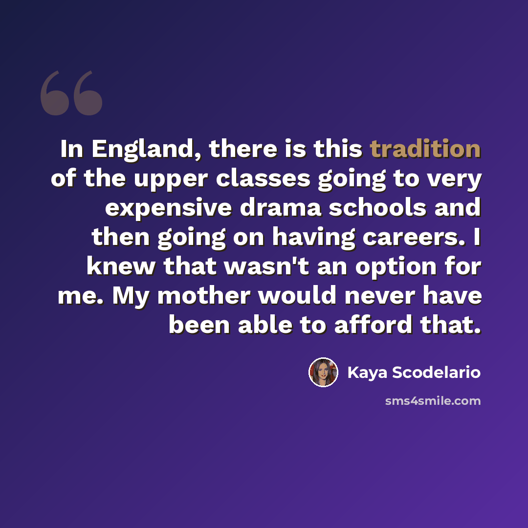 “In England, there is this tradition of the upper classes going to very expensive drama schools and then going on having careers. I knew that wasn't an option for me. My mother would never have been able to afford that.” quote by Kaya Scodelario