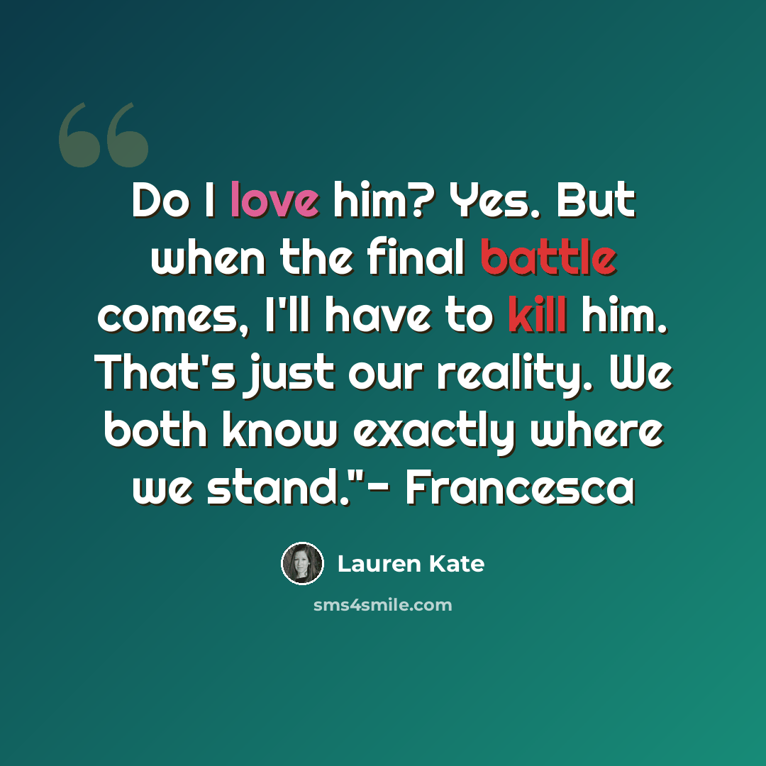“Do I love him? Yes. But when the final battle comes, I'll have to kill him. That's just our reality. We both know exactly where we stand."- Francesca” quote by Lauren Kate