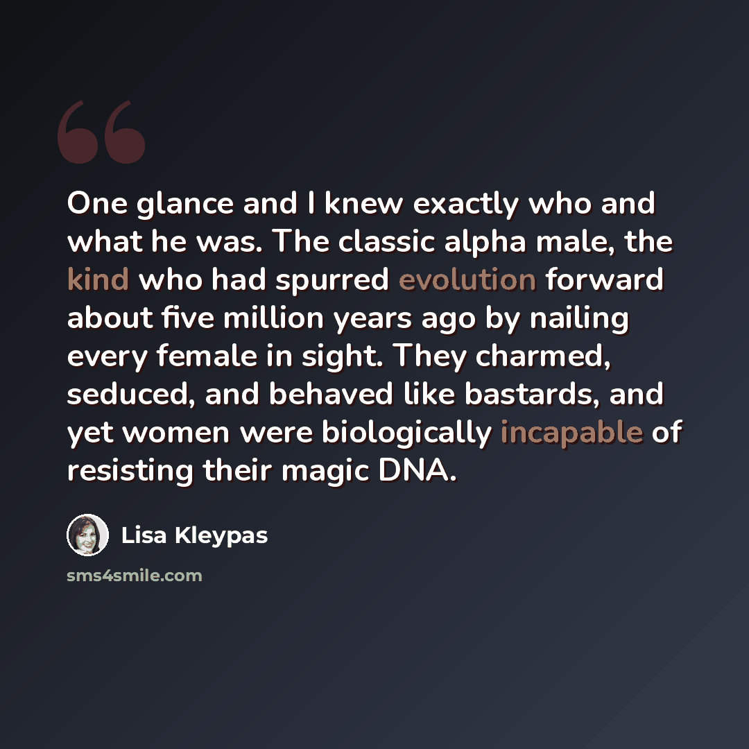 “One glance and I knew exactly who and what he was. The classic alpha male, the kind who had spurred evolution forward about five million years ago by nailing every female in sight. They charmed, seduced, and behaved like bastards, and yet women were biologically incapable of resisting their magic…” quote by Lisa Kleypas