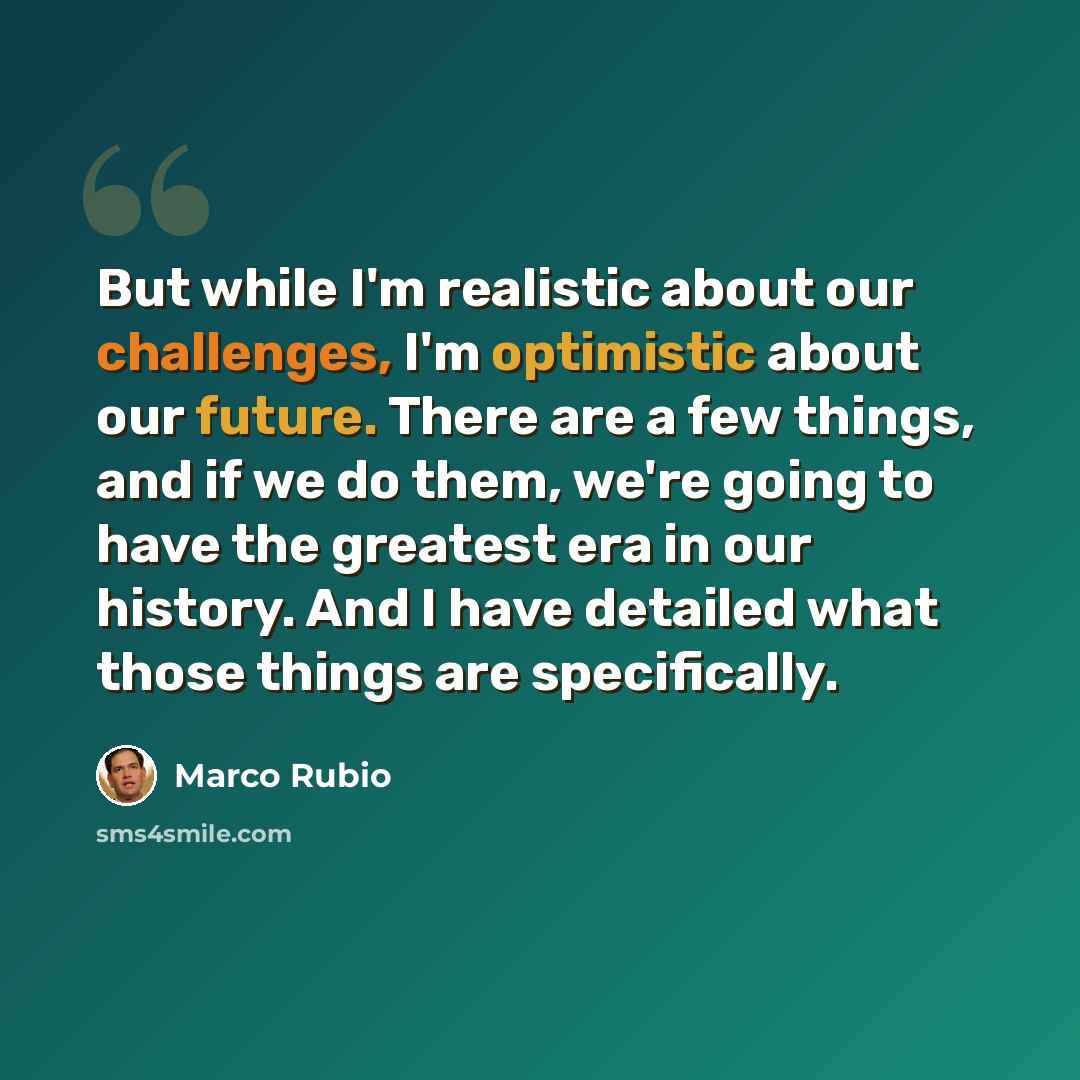 “But while I'm realistic about our challenges, I'm optimistic about our future. There are a few things, and if we do them, we're going to have the greatest era in our history. And I have detailed what those things are specifically.” quote by Marco Rubio