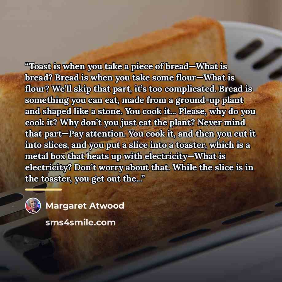 “Toast is when you take a piece of bread—What is bread? Bread is when you take some flour—What is flour? We’ll skip that part, it’s too complicated. Bread is something you can eat, made from a ground-up plant and shaped like a stone. You cook it... Please, why do you cook it? Why don’t you just eat…” quote by Margaret Atwood