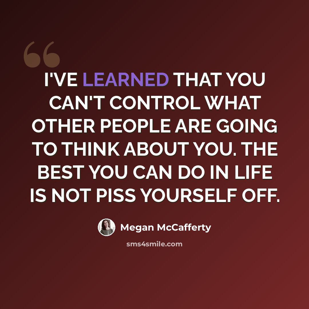 “I'VE LEARNED THAT YOU CAN'T CONTROL WHAT OTHER PEOPLE ARE GOING TO THINK ABOUT YOU. THE BEST YOU CAN DO IN LIFE IS NOT PISS YOURSELF OFF.” quote by Megan McCafferty