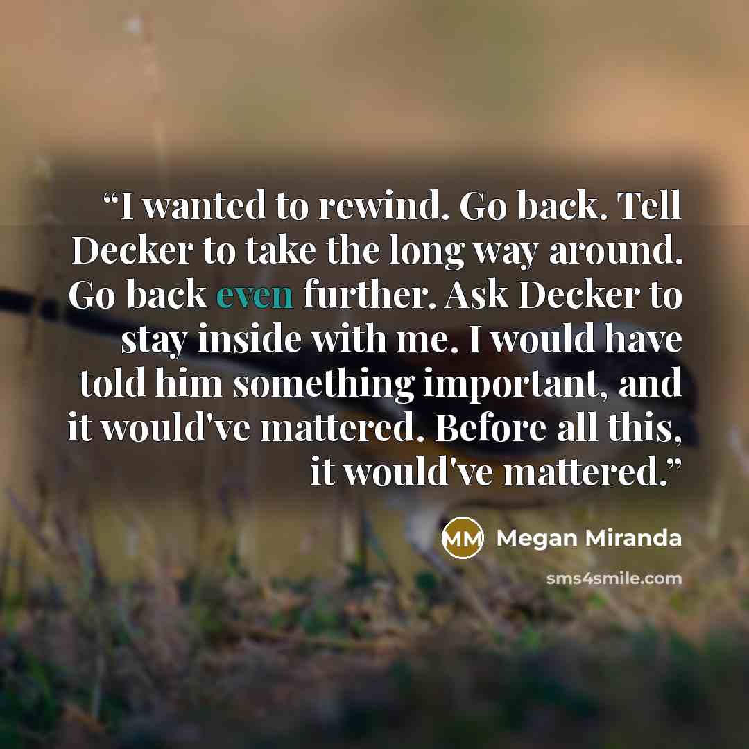 “I wanted to rewind. Go back. Tell Decker to take the long way around. Go back even further. Ask Decker to stay inside with me. I would have told him something important, and it would've mattered. Before all this, it would've mattered.” quote by Megan Miranda