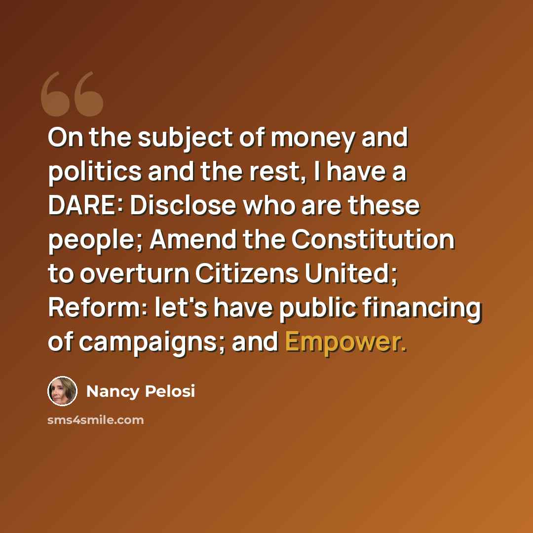 “On the subject of money and politics and the rest, I have a DARE: Disclose who are these people; Amend the Constitution to overturn Citizens United; Reform: let's have public financing of campaigns; and Empower.” quote by Nancy Pelosi
