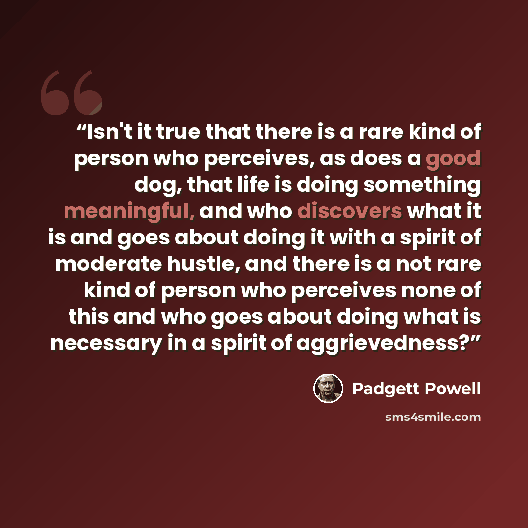 “Isn't it true that there is a rare kind of person who perceives, as does a good dog, that life is doing something meaningful, and who discovers what it is and goes about doing it with a spirit of moderate hustle, and there is a not rare kind of person who perceives none of this and who goes about…” quote by Padgett Powell