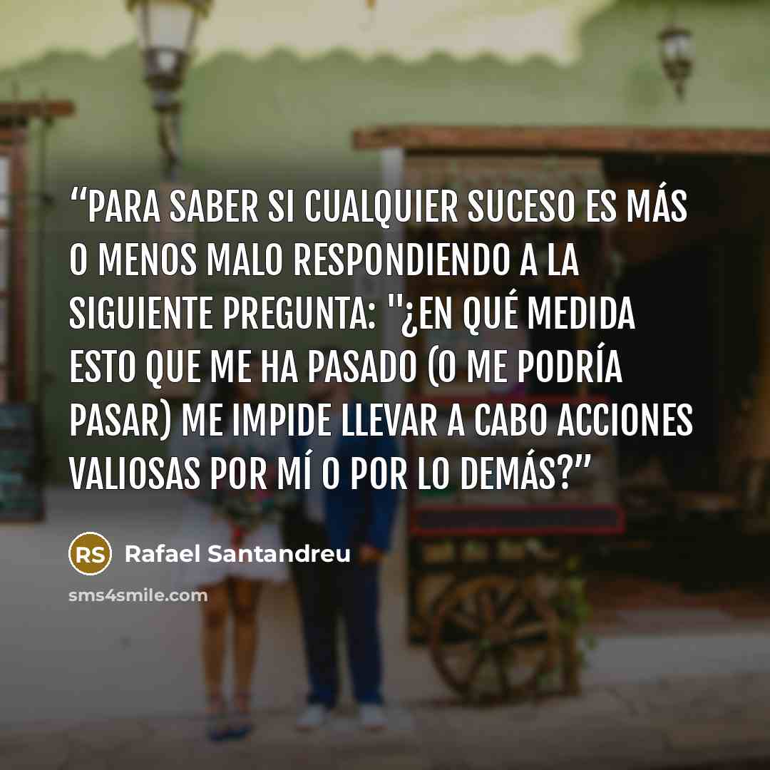 “Para saber si cualquier suceso es más o menos malo respondiendo a la siguiente pregunta: "¿En qué medida esto que me ha pasado (o me podría pasar) me impide llevar a cabo acciones valiosas por mí o por lo demás?” quote by Rafael Santandreu