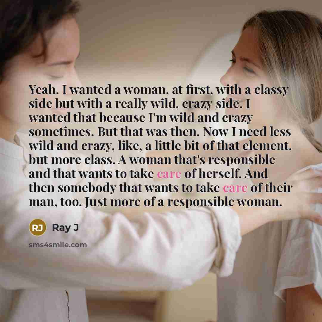 “Yeah. I wanted a woman, at first, with a classy side but with a really wild, crazy side. I wanted that because I'm wild and crazy sometimes. But that was then. Now I need less wild and crazy, like, a little bit of that element, but more class. A woman that's responsible and that wants to take care…” quote by Ray J