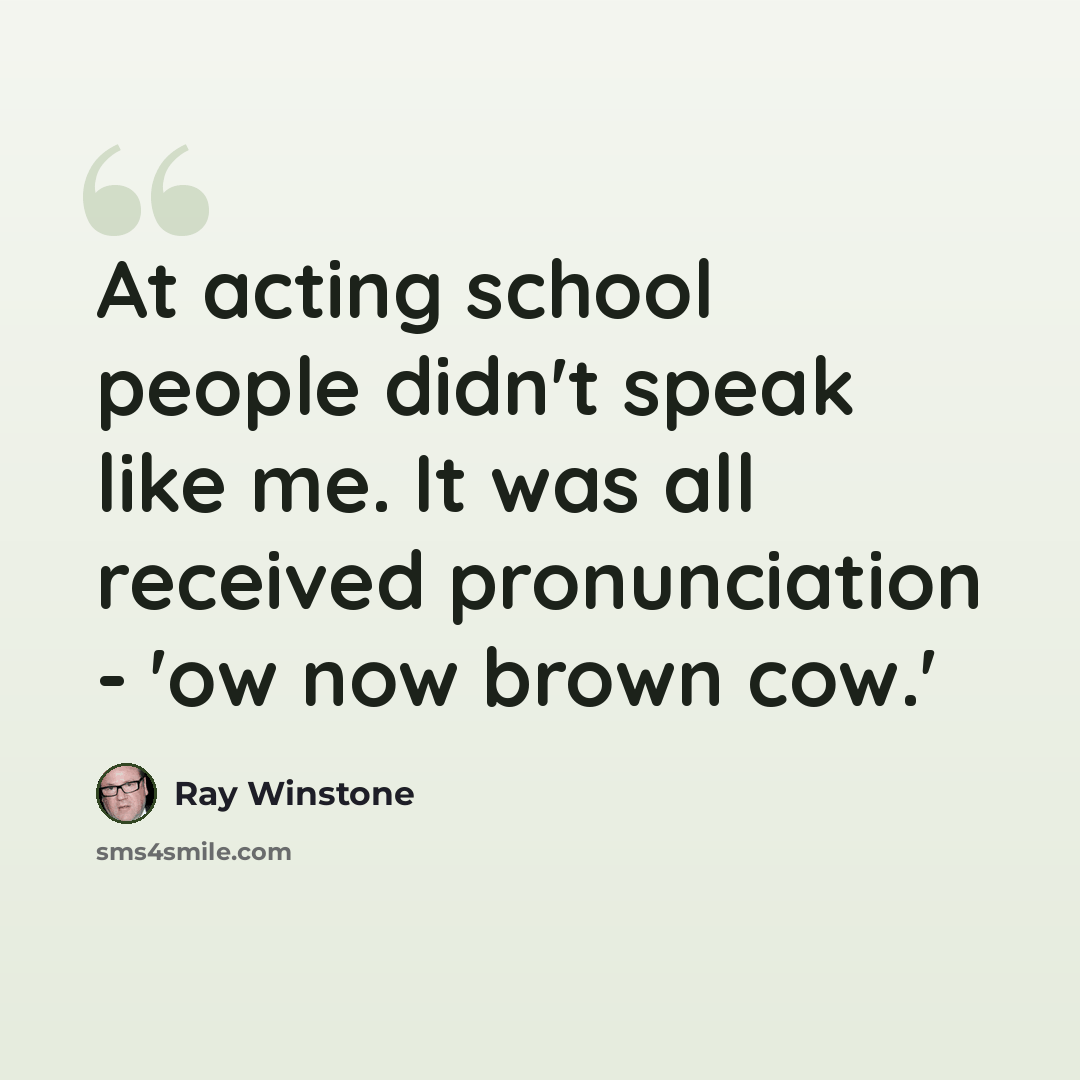 “At acting school people didn't speak like me. It was all received pronunciation - 'ow now brown cow.'” quote by Ray Winstone