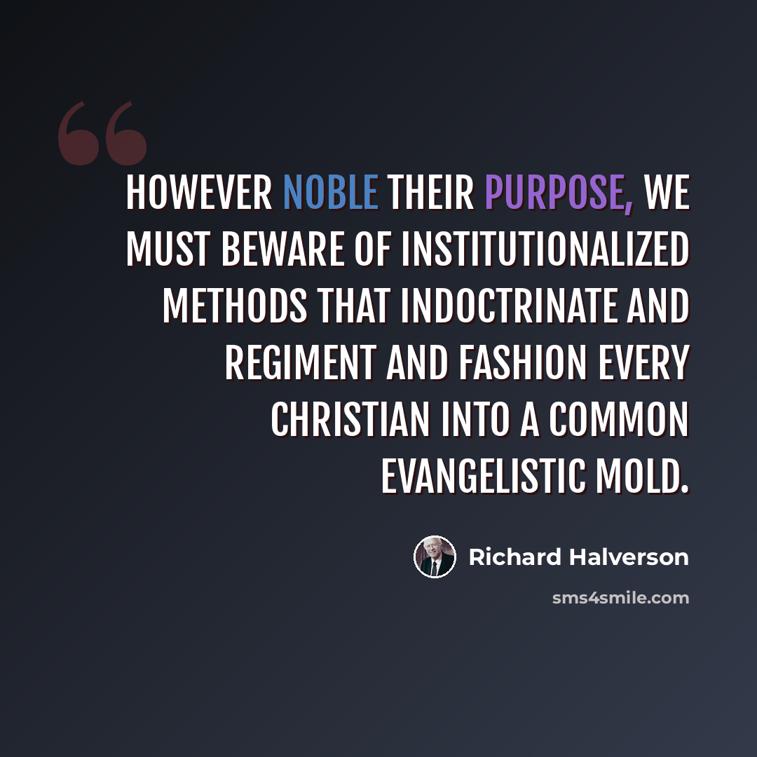 “However noble their purpose, we must beware of institutionalized methods that indoctrinate and regiment and fashion every Christian into a common evangelistic mold.” quote by Richard Halverson