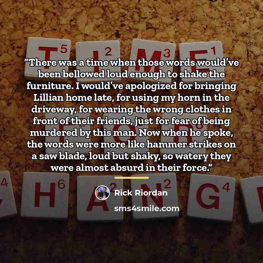 “There was a time when those words would’ve been bellowed loud enough to shake the furniture. I would’ve apologized for bringing Lillian home late, for using my horn in the driveway, for wearing the wrong clothes in front of their friends, just for fear of being murdered by this man. Now when he…” quote by Rick Riordan