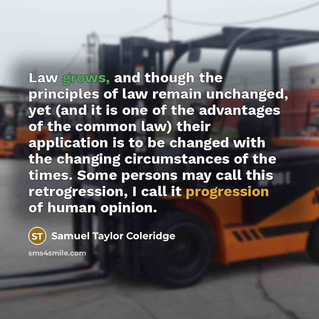 “Law grows, and though the principles of law remain unchanged, yet (and it is one of the advantages of the common law) their application is to be changed with the changing circumstances of the times. Some persons may call this retrogression, I call it progression of human opinion.” quote by Samuel Taylor Coleridge