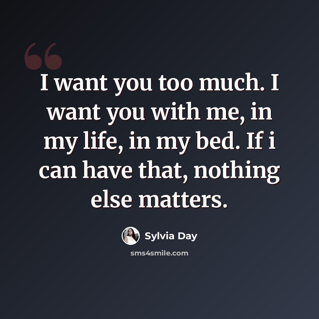 “I want you too much. I want you with me, in my life, in my bed. If i can have that, nothing else matters.” quote by Sylvia Day