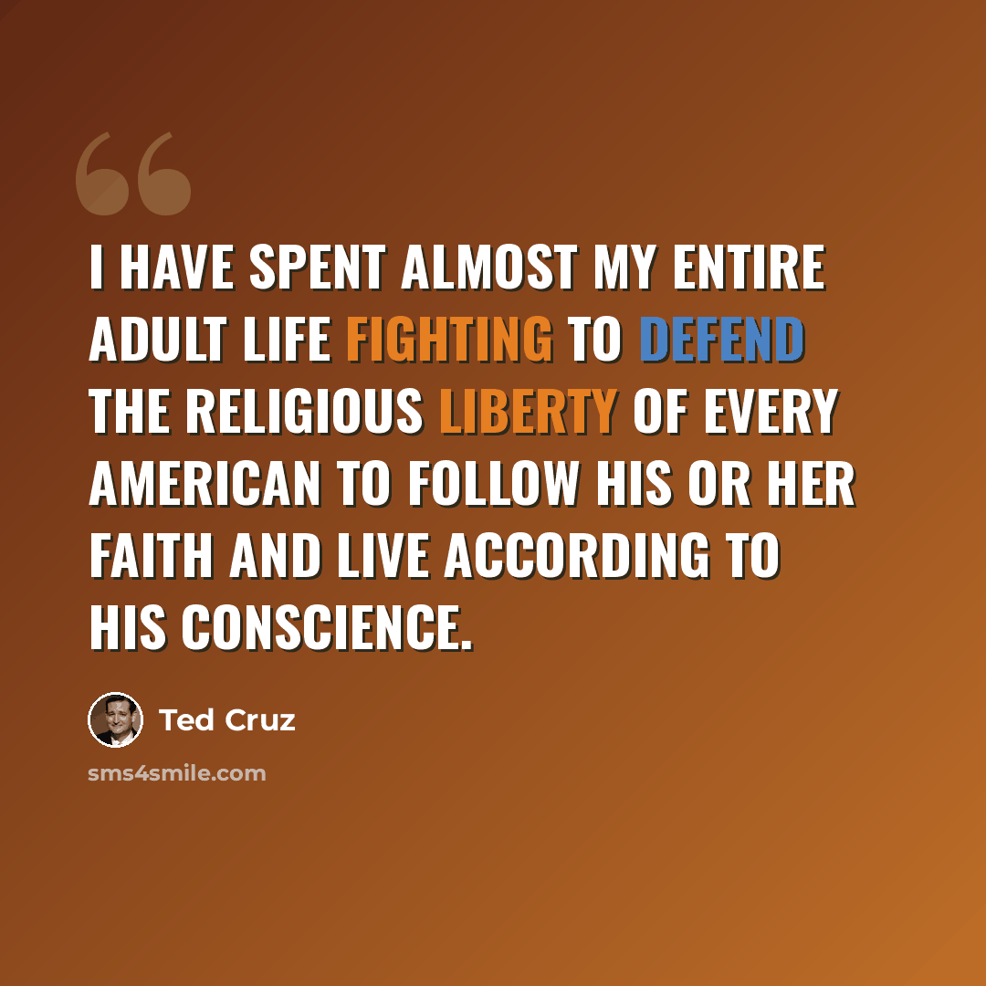 “I have spent almost my entire adult life fighting to defend the religious liberty of every American to follow his or her faith and live according to his conscience.” quote by Ted Cruz